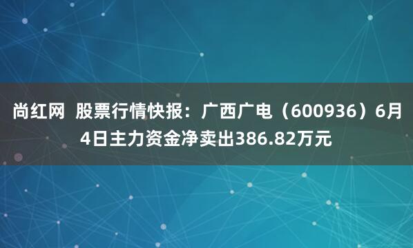 尚红网  股票行情快报：广西广电（600936）6月4日主力资金净卖出386.82万元