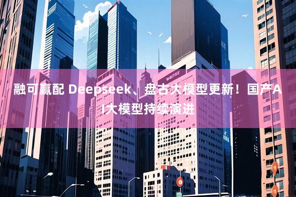 融可赢配 Deepseek、盘古大模型更新！国产AI大模型持续演进