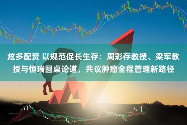 炫多配资 以规范促长生存：周彩存教授、梁军教授与恒瑞圆桌论道，共议肿瘤全程管理新路径
