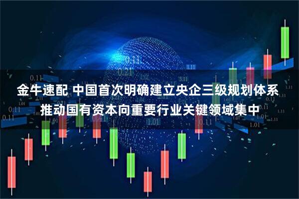 金牛速配 中国首次明确建立央企三级规划体系 推动国有资本向重要行业关键领域集中