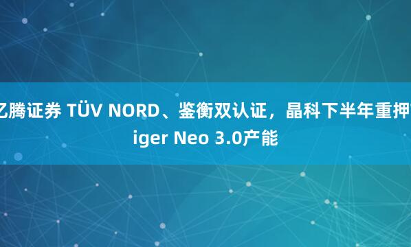 亿腾证券 TÜV NORD、鉴衡双认证，晶科下半年重押Tiger Neo 3.0产能