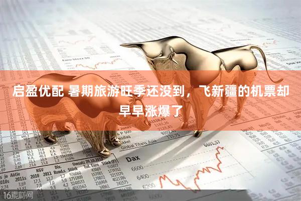 启盈优配 暑期旅游旺季还没到，飞新疆的机票却早早涨爆了