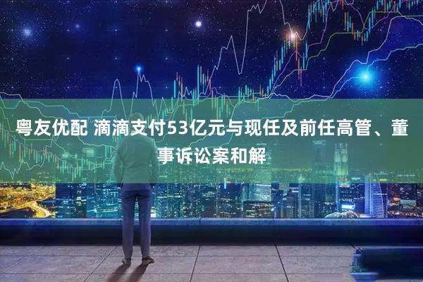 粤友优配 滴滴支付53亿元与现任及前任高管、董事诉讼案和解
