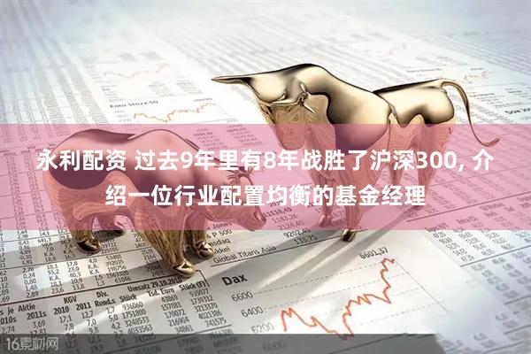 永利配资 过去9年里有8年战胜了沪深300, 介绍一位行业配置均衡的基金经理