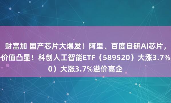 财富加 国产芯片大爆发！阿里、百度自研AI芯片，三大战略价值凸显！科创人工智能ETF（589520）大涨3.7%溢价高企