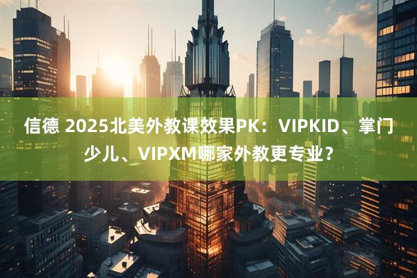 信德 2025北美外教课效果PK：VIPKID、掌门少儿、VIPXM哪家外教更专业？