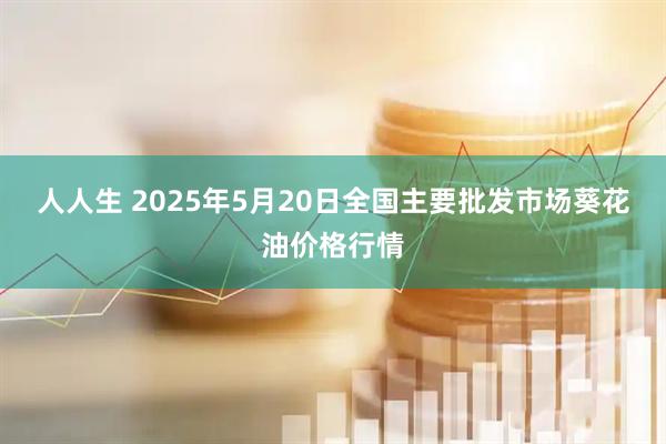 人人生 2025年5月20日全国主要批发市场葵花油价格行情