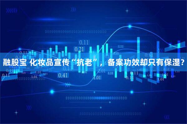 融股宝 化妆品宣传“抗老”，备案功效却只有保湿？