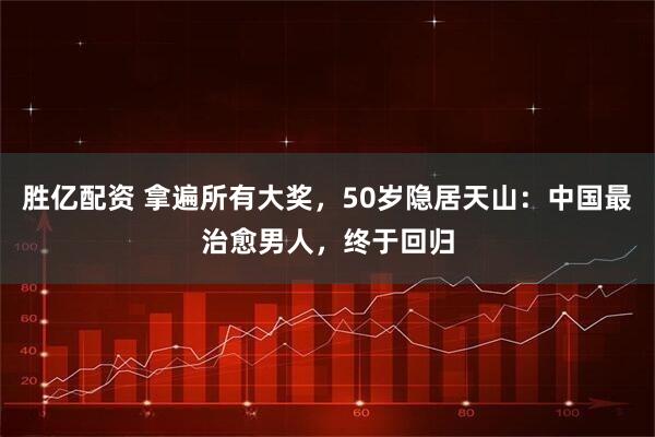 胜亿配资 拿遍所有大奖，50岁隐居天山：中国最治愈男人，终于回归