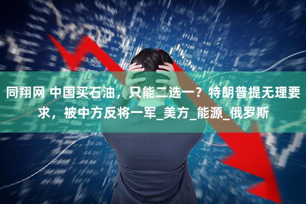 同翔网 中国买石油，只能二选一？特朗普提无理要求，被中方反将一军_美方_能源_俄罗斯